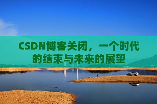 CSDN博客关闭，一个时代的结束与未来的展望